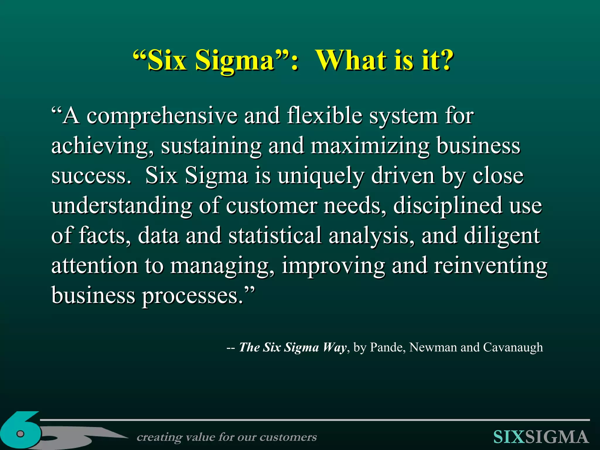“ Six Sigma” :  What is it? “ A comprehensive and flexible system for achieving, sustaining and maximizing business success.  Six Sigma is uniquely driven by close understanding of customer needs, disciplined use of facts, data and statistical analysis, and diligent attention to managing, improving and reinventing business processes.” --  The Six Sigma Way , by Pande, Newman and Cavanaugh creating value for our customers 