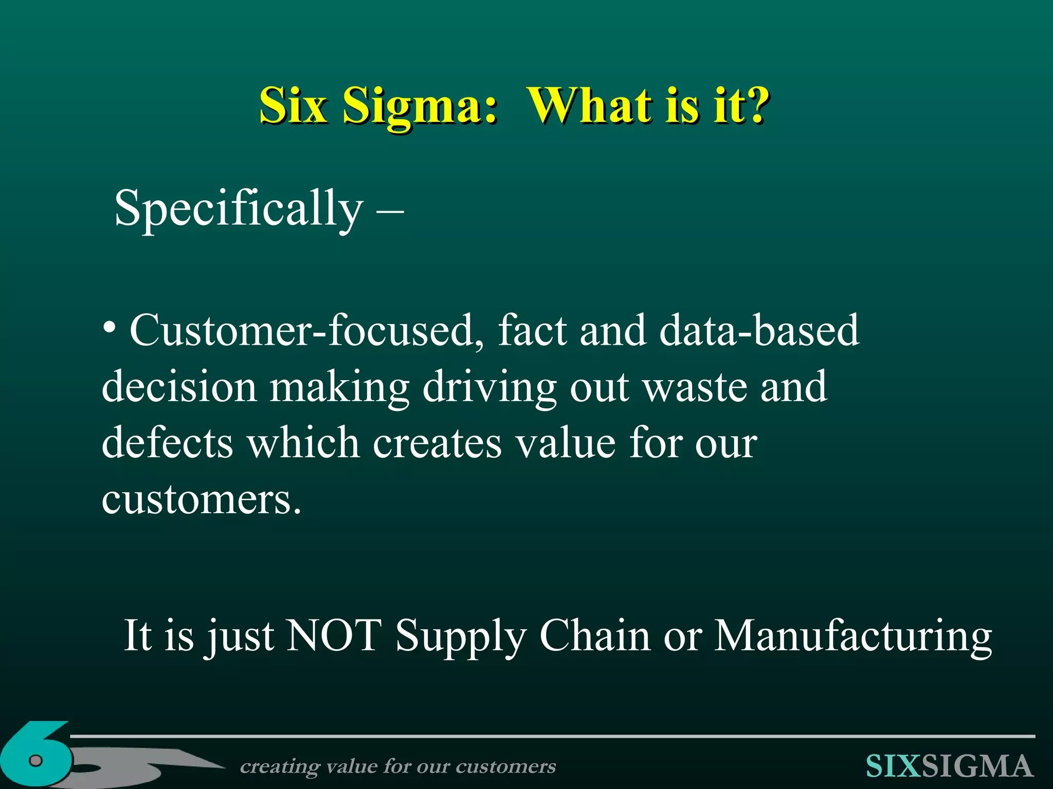 Six Sigma :  What is it? Specifically – Customer-focused, fact and data-based decision making driving out waste and defects which creates value for our customers. It is just NOT Supply Chain or Manufacturing creating value for our customers 