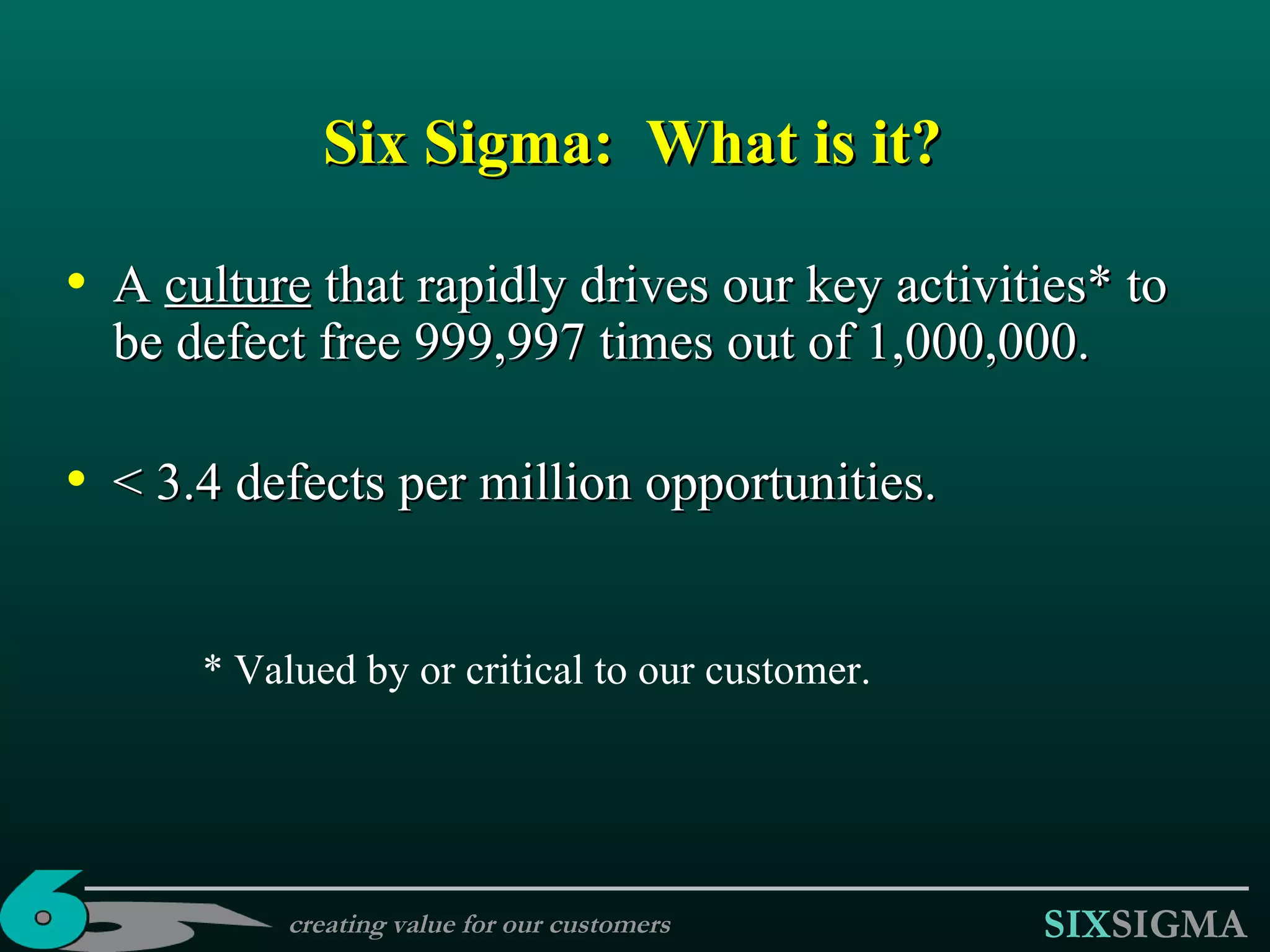 A  culture  that rapidly drives our key activities* to be defect free 999,997 times out of 1,000,000. < 3.4 defects per million opportunities. Six Sigma :  What is it? * Valued by or critical to our customer. creating value for our customers 