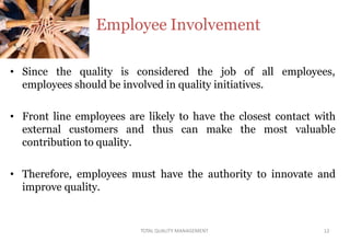 • Since the quality is considered the job of all employees,
employees should be involved in quality initiatives.
• Front line employees are likely to have the closest contact with
external customers and thus can make the most valuable
contribution to quality.
• Therefore, employees must have the authority to innovate and
improve quality.
Employee Involvement
TOTAL QUALITY MANAGEMENT 12
 