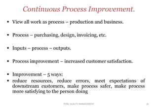 TOTAL QUALITY MANAGEMENT 16
Continuous Process Improvement.
 View all work as process – production and business.
 Process – purchasing, design, invoicing, etc.
 Inputs – process – outputs.
 Process improvement – increased customer satisfaction.
 Improvement – 5 ways:
 reduce resources, reduce errors, meet expectations of
downstream customers, make process safer, make process
more satisfying to the person doing
 