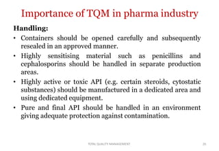 TOTAL QUALITY MANAGEMENT 20
Importance of TQM in pharma industry
Handling:
• Containers should be opened carefully and subsequently
resealed in an approved manner.
• Highly sensitising material such as penicillins and
cephalosporins should be handled in separate production
areas.
• Highly active or toxic API (e.g. certain steroids, cytostatic
substances) should be manufactured in a dedicated area and
using dedicated equipment.
• Pure and final API should be handled in an environment
giving adequate protection against contamination.
 