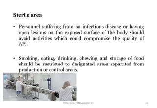 Sterile area
• Personnel suffering from an infectious disease or having
open lesions on the exposed surface of the body should
avoid activities which could compromise the quality of
API.
• Smoking, eating, drinking, chewing and storage of food
should be restricted to designated areas separated from
production or control areas.
TOTAL QUALITY MANAGEMENT 24
 