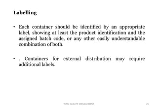 TOTAL QUALITY MANAGEMENT 25
Labelling
• Each container should be identified by an appropriate
label, showing at least the product identification and the
assigned batch code, or any other easily understandable
combination of both.
• . Containers for external distribution may require
additional labels.
 