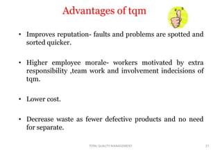 Advantages of tqm
• Improves reputation- faults and problems are spotted and
sorted quicker.
• Higher employee morale- workers motivated by extra
responsibility ,team work and involvement indecisions of
tqm.
• Lower cost.
• Decrease waste as fewer defective products and no need
for separate.
TOTAL QUALITY MANAGEMENT 27
 