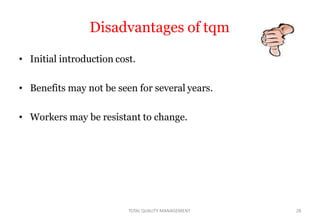 Disadvantages of tqm
• Initial introduction cost.
• Benefits may not be seen for several years.
• Workers may be resistant to change.
TOTAL QUALITY MANAGEMENT 28
 