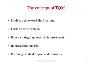 TOTAL QUALITY MANAGEMENT 4
The concept of TQM
• Produce quality work the first time.
• Focus on the customer.
• Have a strategic approach to improvement.
• Improve continuously.
• Encourage mutual respect and teamwork.
 