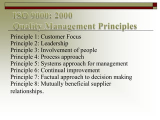 Principle 1: Customer Focus
Principle 2: Leadership
Principle 3: Involvement of people
Principle 4: Process approach
Principle 5: Systems approach for management
Principle 6: Continual improvement
Principle 7: Factual approach to decision making
Principle 8: Mutually beneficial supplier
relationships.
 