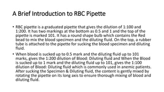 A Brief Introduction to RBC Pipette
• RBC pipette is a graduated pipette that gives the dilution of 1:100 and
1:200. It has two markings at the bottom as 0.5 and 1 and the top of the
pipette is marked 101. It has a round shape bulb which contains the Red
bead to mix the blood specimen and the diluting fluid. On the top, a rubber
tube is attached to the pipette for sucking the blood specimen and diluting
fluid.
• When blood is sucked up to 0.5 mark and the diluting fluid up to 101
marks, gives the 1:200 dilution of Blood: Diluting fluid and When the Blood
is sucked up to 1 mark and the diluting fluid up to 101, gives the 1:100
dilution of Blood: Diluting fluid which is commonly used in anemic patients.
After sucking the Specimen & Diluting fluid, the content is gently mixed by
rotating the pipette on its long axis to ensure thorough mixing of blood and
diluting fluid.
 