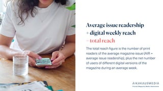 Average issue readership
+ digital weekly reach
= total reach
The total reach figure is the number of print
readers of the average magazine issue (AIR =
average issue readership), plus the net number
of users of different digital versions of the
magazine during an average week.
 