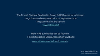 The Finnish National Readership Survey (NRS) figures for individual
magazines can be obtained without registration from
Magazine Rate Card service:
www.ratecards.fi
More NRS summaries can be found in
Finnish Magazine Media Association’s website:
www.aikakausmedia.fi/en/research
 