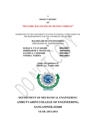 A
PROJECT REPORT
ON
“DYNAMIC BALANCING OF TILTING VEHICLE”
SUBMITTED TO THE UNIVERSITY OF PUNE IN PARTIAL FULFILLMENT OF
THE REQUIREMENT FOR THE AWARD OF THE DEGREE
IN
BACHELOR OF ENGINEERING
(MECHANICAL ENGINEERING)
BY
SUHAS S. VYAVAHARE B80100857
SIDDHARTH S. MANIYAR B80100869
SACHIN J. VAKHARE B80100817
VINOD I. VERMA B80100831
Under the guidance of
PROF. S.C. FARGADE
DEPARTMENT OF MECHANICAL ENGINEERING
AMRUTVAHINI COLLEGE OF ENGINEERING,
SANGAMNER-422608
YEAR: 2013-2014
 