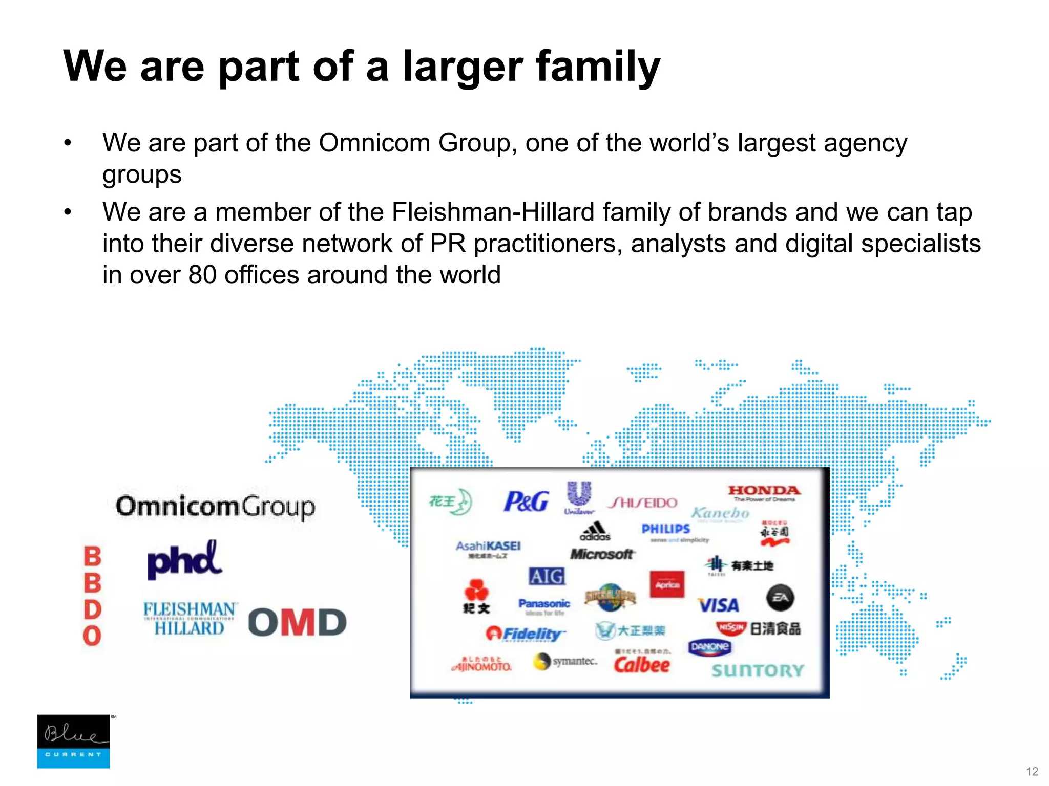 We are part of a larger family We are part of the Omnicom Group, one of the world’s largest agency groupsWe are a member of the Fleishman-Hillard family of brands and we can tap into their diverse network of PR practitioners, analysts and digital specialists in over 80 offices around the world12