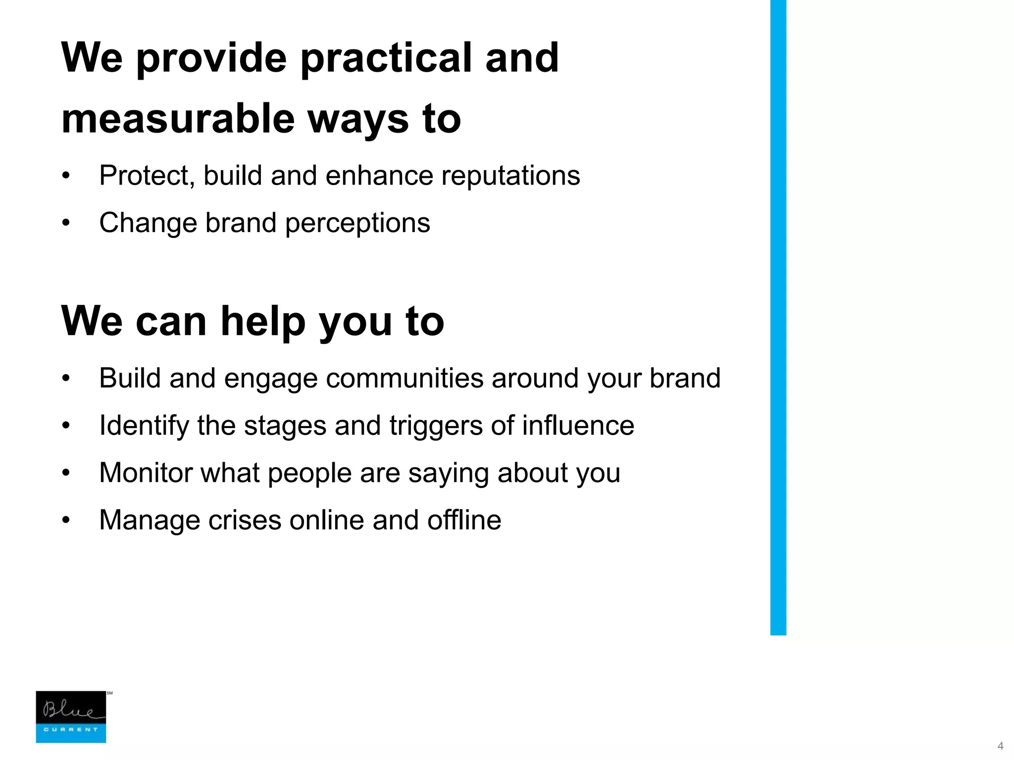 We provide practical and measurable ways toProtect, build and enhance reputationsChange brand perceptionsWe can help you toBuild and engage communities around your brandIdentify the stages and triggers of influenceMonitor what people are saying about you Manage crises online and offline 4