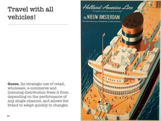 Travel with all
vehicles!
24
Guess, Its strategic use of retail,
wholesale, e-commerce and
licensing distribution frees it from
depending on the performance of
any single channel, and allows the
brand to adapt quickly to changes.
 