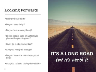Looking Forward!
•How you can do it?
•Do you need help?
•Do you know everything?
•Is one simple task or a strategic
plan with speciﬁc goals?
•Can I do it like yesterday?
•Are you ready to change?
•Do you have the team to support
you?
•Can you "afford" to stay the same?
3
 