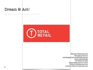 54
Nikolas Galanopoulos
Managing Partner
nikolasgalanopoulos@totalretail.gr
www.totalretail.gr
+30 6942 010 635
Skype:galanopoulos.nikos
Twitter:NikGalanopoulos
Linkedin:Nikolas Galanopoulos
Dream & Act!
 