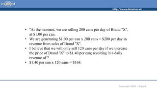 http://www.bized.ac.uk
Copyright 2005 – Biz/ed
• ''At the moment, we are selling 200 cans per day of Brand ''X'',
at $1.00 per can.
• We are generating $1.00 per can x 200 cans = $200 per day in
revenue from sales of Brand ''X''.
• I believe that we will only sell 120 cans per day if we increase
the price of Brand ''X'' to $1.40 per can; resulting in a daily
revenue of ?
• $1.40 per can x 120 cans = $168.
 