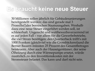 Es braucht keine neue Steuer	30 Millionen sollen jährlich für Gebäudesanierungen bereitgestellt werden; das sind gerade mal 3 Promille(!)der bernischen Staatsausgaben. Weshalb dazu eine neue Steuer eingeführt werden soll, ist schleierhaft. Ungerecht und wettbewerbsverzerrend ist es auf jeden Fall – vor allem für die Gewerbebetriebe, die viel Strom benötigen: den Quartierbeck trifft's mit 1000 Franken (gleichviel wie die Grossbäckerei)und die Berner Bauern müssten 25 Prozent des Gesamtbetrages beisteuern. Aber auch der Hauseigentümer, der seine Ölheizung durch eine Wärmepumpe ersetzt, würde zusätzlich zu den Investitionskosten mit der Stromsteuer belastet. Das kann und darf nicht sein. 