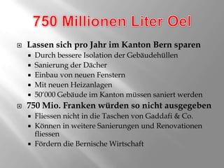 750 Millionen Liter OelLassen sich pro Jahr im Kanton Bern sparenDurch bessere Isolation der GebäudehüllenSanierung der DächerEinbau von neuen FensternMit neuen Heizanlagen50‘000 Gebäude im Kanton müssen saniert werden750 Mio. Franken würden so nicht ausgegebenFliessen nicht in die Taschen von Gaddafi & Co.Können in weitere Sanierungen und Renovationen fliessenFördern die Bernische Wirtschaft