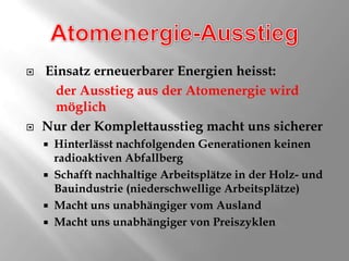 Atomenergie-AusstiegEinsatz erneuerbarer Energien heisst:der Ausstieg aus der Atomenergie wird 	möglichNur der Komplettausstieg macht uns sichererHinterlässt nachfolgenden Generationen keinenradioaktiven AbfallbergSchafft nachhaltige Arbeitsplätze in der Holz- und Bauindustrie (niederschwellige Arbeitsplätze)Macht uns unabhängiger vom AuslandMacht uns unabhängiger von Preiszyklen