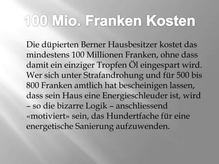 100 Mio. Franken KostenDie düpierten Berner Hausbesitzer kostet das mindestens 100 Millionen Franken, ohne dass damit ein einziger Tropfen Öl eingespart wird. Wer sich unter Strafandrohung und für 500 bis 800 Franken amtlich hat bescheinigen lassen, dass sein Haus eine Energieschleuder ist, wird – so die bizarre Logik – anschliessend «motiviert» sein, das Hundertfache für eine energetische Sanierung aufzuwenden. 