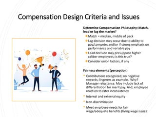 Compensation Design Criteria and Issues
Determine Compensation Philosophy: Match,
lead or lag the market?
⚫Match = median, middle of pack
⚫Lag decision may occur due to ability to
pay/compete; and/or if strong emphasis on
performance and variable pay
⚫Lead decision may presuppose higher
caliber employees; is this true?
⚫Consider union factors, if any
Fairness elements (perception)
• Contributions recognized; no negative
rewards; lingerers as example. Why?
Manager reluctance. May include lack of
differentiation for merit pay. And, employee
reaction to rater inconsistency
• Internal and external equity
• Non-discrimination
• Meet employee needs for fair
wage/adequate benefits (living wage issue)
 