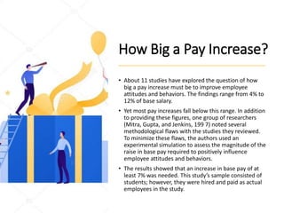 How Big a Pay Increase?
• About 11 studies have explored the question of how
big a pay increase must be to improve employee
attitudes and behaviors. The findings range from 4% to
12% of base salary.
• Yet most pay increases fall below this range. In addition
to providing these figures, one group of researchers
(Mitra, Gupta, and Jenkins, 199 7) noted several
methodological flaws with the studies they reviewed.
To minimize these flaws, the authors used an
experimental simulation to assess the magnitude of the
raise in base pay required to positively influence
employee attitudes and behaviors.
• The results showed that an increase in base pay of at
least 7% was needed. This study’s sample consisted of
students; however, they were hired and paid as actual
employees in the study.
 