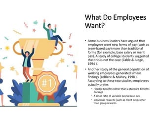 What Do Employees
Want?
• Some business leaders have argued that
employees want new forms of pay (such as
team-based pay) more than traditional
forms (for example, base salary or merit
pay). A study of college students suggested
that this is not the case (Cable & Judge,
1994 ).
• Another study of the general population of
working employees generated similar
findings (LeBlanc & Mulvey, 1998 ).
According to these two studies, employees
actually prefer:
• Flexible benefits rather than a standard benefits
package
• A small ratio of variable pay to base pay
• Individual rewards (such as merit pay) rather
than group rewards
 