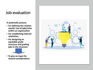 Job-evaluation
A systematic process
• For defining the relative
worth/ size of jobs/roles
within an organisation
• For establishing internal
relativities
• For designing an
equitable grade
structure and grading
jobs in the structure
• To give an input for
reward considerations
 