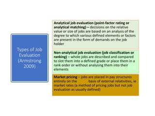 Analytical job evaluation (point-factor rating or
analytical matching) – decisions on the relative
value or size of jobs are based on an analysis of the
degree to which various defined elements or factors
are present in the form of demands on the job
holder
Non-analytical job evaluation (job classification or
ranking) – whole jobs are described and compared
to slot them into a defined grade or place them in a
rank order or without analysing them into their
elements
Market pricing – jobs are placed in pay structures
entirely on the basis of external relativities, ie
market rates (a method of pricing jobs but not job
evaluation as usually defined)
Types of Job
Evaluation
(Armstrong
2009)
 