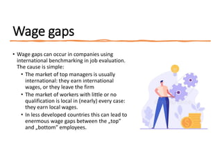 Wage gaps
• Wage gaps can occur in companies using
international benchmarking in job evaluation.
The cause is simple:
• The market of top managers is usually
international: they earn international
wages, or they leave the firm
• The market of workers with little or no
qualification is local in (nearly) every case:
they earn local wages.
• In less developed countries this can lead to
enermous wage gaps between the „top”
and „bottom” employees.
 