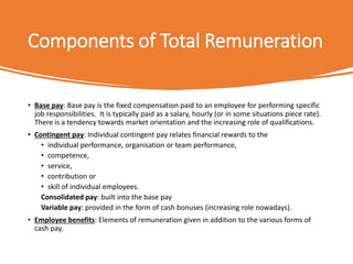 Components of Total Remuneration
• Base pay: Base pay is the fixed compensation paid to an employee for performing specific
job responsibilities. It is typically paid as a salary, hourly (or in some situations piece rate).
There is a tendency towards market orientation and the increasing role of qualifications.
• Contingent pay: Individual contingent pay relates financial rewards to the
• individual performance, organisation or team performance,
• competence,
• service,
• contribution or
• skill of individual employees.
Consolidated pay: built into the base pay
Variable pay: provided in the form of cash bonuses (increasing role nowadays).
• Employee benefits: Elements of remuneration given in addition to the various forms of
cash pay.
 