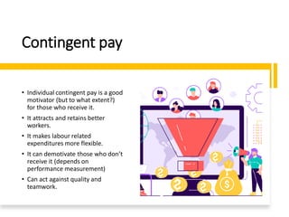 Contingent pay
• Individual contingent pay is a good
motivator (but to what extent?)
for those who receive it.
• It attracts and retains better
workers.
• It makes labour related
expenditures more flexible.
• It can demotivate those who don’t
receive it (depends on
performance measurement)
• Can act against quality and
teamwork.
 