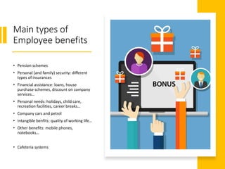 Main types of
Employee benefits
• Pension schemes
• Personal (and family) security: different
types of insurances
• Financial assistance: loans, house
purchase schemes, discount on company
services…
• Personal needs: holidays, child care,
recreation facilities, career breaks…
• Company cars and petrol
• Intangible benfits: quality of working life…
• Other benefits: mobile phones,
notebooks…
• Cafeteria systems
 