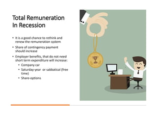 Total Remuneration
In Recession
• It is a good chance to rethink and
renew the remuneration system
• Share of contingency payment
should increase
• Employer benefits, that do not need
short term expenditure will increase:
• Company car
• Saturday-year or sabbatical (free
time)
• Share-options
 