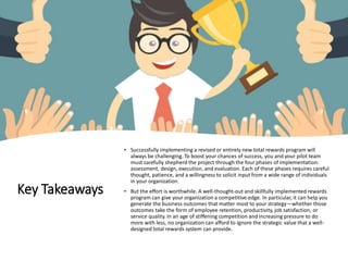 Key Takeaways
• Successfully implementing a revised or entirely new total rewards program will
always be challenging. To boost your chances of success, you and your pilot team
must carefully shepherd the project through the four phases of implementation:
assessment, design, execution, and evaluation. Each of these phases requires careful
thought, patience, and a willingness to solicit input from a wide range of individuals
in your organization.
• But the effort is worthwhile. A well-thought-out and skillfully implemented rewards
program can give your organization a competitive edge. In particular, it can help you
generate the business outcomes that matter most to your strategy—whether those
outcomes take the form of employee retention, productivity, job satisfaction, or
service quality. In an age of stiffening competition and increasing pressure to do
more with less, no organization can afford to ignore the strategic value that a well-
designed total rewards system can provide.
 