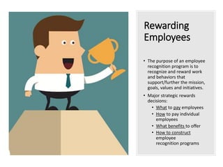 Rewarding
Employees
• The purpose of an employee
recognition program is to
recognize and reward work
and behaviors that
support/further the mission,
goals, values and initiatives.
• Major strategic rewards
decisions:
• What to pay employees
• How to pay individual
employees
• What benefits to offer
• How to construct
employee
recognition programs
 