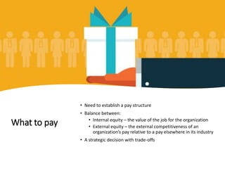What to pay
• Need to establish a pay structure
• Balance between:
• Internal equity – the value of the job for the organization
• External equity – the external competitiveness of an
organization’s pay relative to a pay elsewhere in its industry
• A strategic decision with trade-offs
 