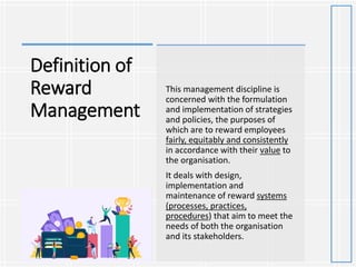 Definition of
Reward
Management
This management discipline is
concerned with the formulation
and implementation of strategies
and policies, the purposes of
which are to reward employees
fairly, equitably and consistently
in accordance with their value to
the organisation.
It deals with design,
implementation and
maintenance of reward systems
(processes, practices,
procedures) that aim to meet the
needs of both the organisation
and its stakeholders.
 
