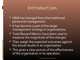 Introduction
 HRM has changed from the traditional
personnel management .
 It has become a part of the larger
management strategy in organizations.
 Total Reward Metrics have been used to
measure the magnitude of the changes.
 They weigh the expected outcomes against
the actual results in an organization.
 This gives a clear picture of the effectiveness
of the organization in its operation.
http://www.premiumessays.net/
 