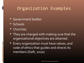Organization Examples
 Government bodies
 Schools
 Churches
 They are charged with making sure that the
organizational objectives are attained.
 Every organization must have values, and
code of ethics that guides and directs its
members (Daft, 2010).
http://www.premiumessays.net/
 