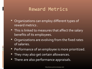 Reward Metrics
 Organizations can employ different types of
reward metrics .
 This is linked to measures that affect the salary
benefits of its employees.
 Organizations are evolving from the fixed rates
of salaries.
 Performance of an employee is more prioritized.
 They may also get certain allowances.
 There are also performance appraisals.
http://www.premiumessays.net/
 