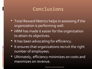 Conclusions
 Total Reward Metrics helps in assessing if the
organization is performing well.
 HRM has made it easier for the organization
to attain its objectives.
 It has been advocating for efficiency.
 It ensures that organizations recruit the right
number of employees.
 Ultimately, efficiency minimizes on costs and
maximizes on revenue.
http://www.premiumessays.net/
 