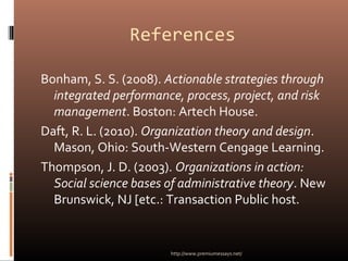 References
Bonham, S. S. (2008). Actionable strategies through
integrated performance, process, project, and risk
management. Boston: Artech House.
Daft, R. L. (2010). Organization theory and design.
Mason, Ohio: South-Western Cengage Learning.
Thompson, J. D. (2003). Organizations in action:
Social science bases of administrative theory. New
Brunswick, NJ [etc.: Transaction Public host.
http://www.premiumessays.net/
 