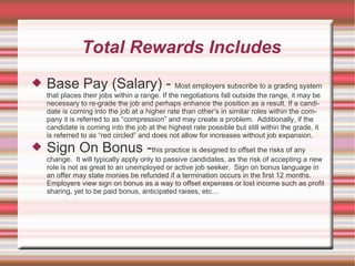 Total Rewards Includes
   Base Pay (Salary) - Most employers subscribe to a grading system
    that places their jobs within a range. If the negotiations fall outside the range, it may be
    necessary to re-grade the job and perhaps enhance the position as a result. If a candi-
    date is coming into the job at a higher rate than other’s in similar roles within the com-
    pany it is referred to as “compression” and may create a problem. Additionally, if the
    candidate is coming into the job at the highest rate possible but still within the grade, it
    is referred to as “red circled” and does not allow for increases without job expansion.
   Sign On Bonus -this practice is designed to offset the risks of any
    change. It will typically apply only to passive candidates, as the risk of accepting a new
    role is not as great to an unemployed or active job seeker. Sign on bonus language in
    an offer may state monies be refunded if a termination occurs in the first 12 months.
    Employers view sign on bonus as a way to offset expenses or lost income such as profit
    sharing, yet to be paid bonus, anticipated raises, etc…
 