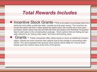 Total Rewards Includes
   Incentive Stock Grants -This is an option to purchase stock at a
    particular price after a particular date. (usually several years away). The incentive as-
    sumes the stock will rise in value above the option price. No income tax is due upon
    purchase. Stock value may rise and fall with time and options are therefore not guaran-
    teed to add value to the compensation package. Stock options that are falling are typi-
    cally referred to as “being under water” and have diminishing value.
    Grants - Public companies often utilize equity or stock as additional compen-
    sation. Grants are more common than options due to the change in accounting rules
    (SOX). The new employee that receives stock grants will be liable for income taxes
    based upon the market value at the time of the grants.
 