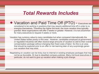 Total Rewards Includes
   Vacation and Paid Time Off (PTO) - Executives are
    considered to be working in positions that may require additional time off in order to re
    energize themselves. Therefore the higher the level, the more vacation time typically
    granted. Most organizations will offer 3 weeks or greater. However, it is not uncommon
    for many executives to request 4 weeks or more.

Vacation has currency value to many candidates but when compared internationally the
    United States bodes poorly in this area. However, candidates employed at government
    or regulated industries will often receive large amounts of vacation to add to their overall
    compensation package without changing their fixed costs of labor. So this is an area
    that should be explored prior to an offer or risk learning later of any surprisingly gener-
    ous vacation that may exist.

Negotiating on vacation can be tricky due to internal or existing employee packages that may
    not be as favorable. Or due to steadfast company policies. Many mid level executives in
    particular, do not want to give up vacation when making a job change.
 