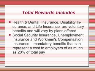 Total Rewards Includes
   Health & Dental Insurance, Disability In-
    surance, and Life Insurance are voluntary
    benefits and will vary by plans offered
   Social Security Insurance, Unemployment
    Insurance and Workmen's Compensation
    Insurance – mandatory benefits that can
    represent a cost to employers of as much
    as 20% of total pay
 