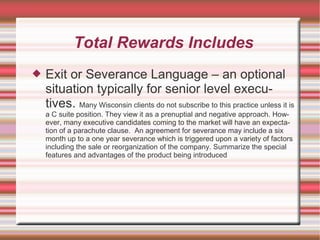 Total Rewards Includes
   Exit or Severance Language – an optional
    situation typically for senior level execu-
    tives. Many Wisconsin clients do not subscribe to this practice unless it is
    a C suite position. They view it as a prenuptial and negative approach. How-
    ever, many executive candidates coming to the market will have an expecta-
    tion of a parachute clause. An agreement for severance may include a six
    month up to a one year severance which is triggered upon a variety of factors
    including the sale or reorganization of the company. Summarize the special
    features and advantages of the product being introduced
 